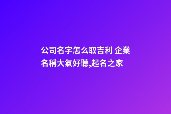 公司名字怎么取吉利 企業名稱大氣好聽,起名之家